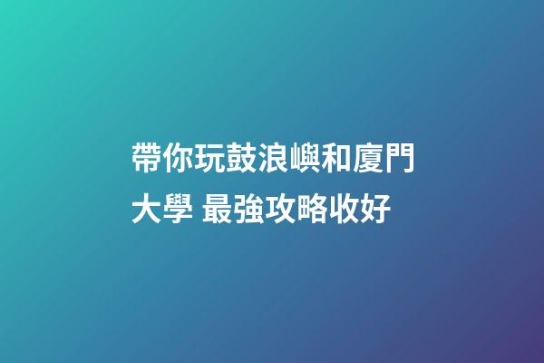 帶你玩鼓浪嶼和廈門大學 最強攻略收好